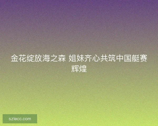 金花绽放海之森 姐妹齐心共筑中国艇赛辉煌