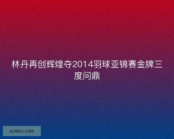 林丹再创辉煌夺2014羽球亚锦赛金牌三度问鼎