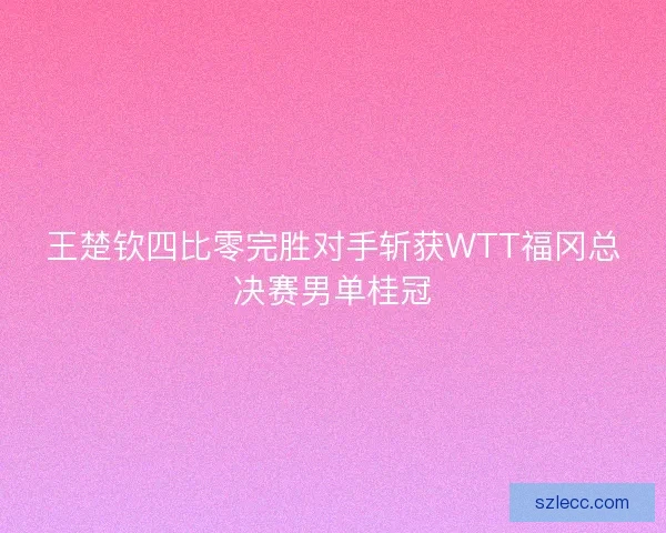 王楚钦四比零完胜对手斩获WTT福冈总决赛男单桂冠