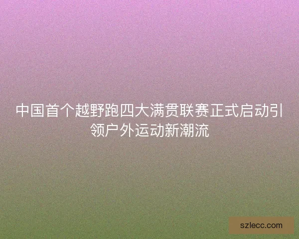中国首个越野跑四大满贯联赛正式启动引领户外运动新潮流