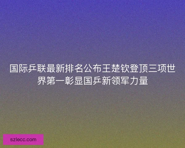 国际乒联最新排名公布王楚钦登顶三项世界第一彰显国乒新领军力量