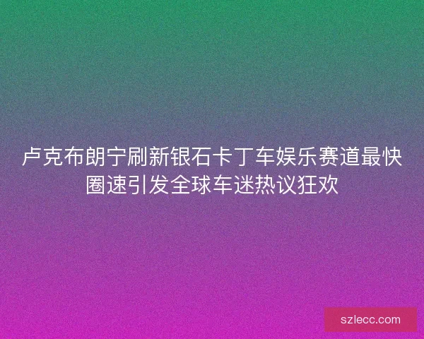 卢克布朗宁刷新银石卡丁车娱乐赛道最快圈速引发全球车迷热议狂欢 卢克布朗宁刷新银石卡丁车娱乐赛道最快圈速引发全球车迷热议狂欢